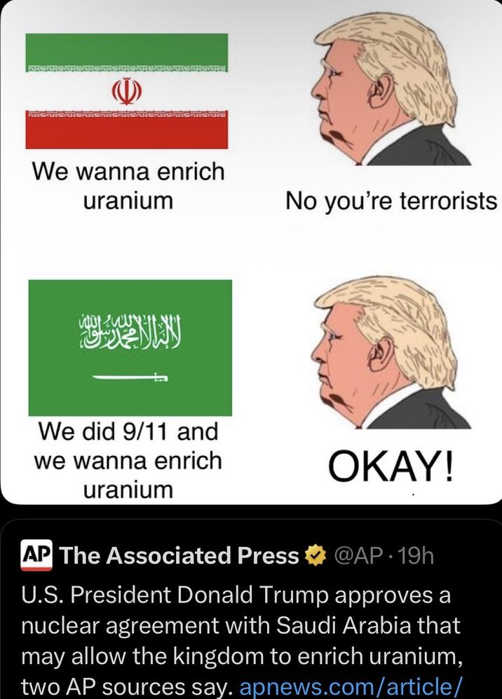 We wanna enrich uranium No you're terrorists We did 9/11 and we wanna enrich uranium OKAY! AP The Associated Press @AP 19h U.S. President Donald Trump approves a nuclear agreement with Saudi Arabia that may allow the kingdom to enrich uranium, two AP sources say. apnews.com/article/