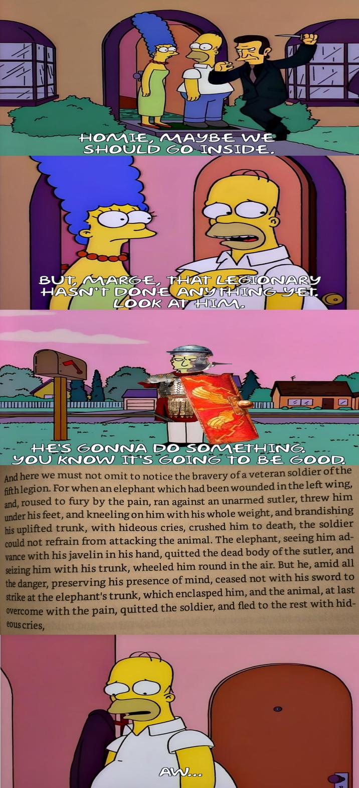 HOMIE, MAYBE WE SHOULD GO INSIDE. برا BUT, MARGE, THAT LEGIONARY HASN'T DONE ANYTHING YET. LOOK AT HIM. HE'S GONNA DO SOMETHING. YOU KNOW IT'S GOING TO BE GOOD And here we must not omit to notice the bravery of a veteran soldier of the fifth legion. For when an elephant which had been wounded in the left wing, and, roused to fury by the pain, ran against an unarmed sutler, threw him under his feet, and kneeling on him with his whole weight, and brandishing his uplifted trunk, with hideous cries, crushed him to death, the soldier could not refrain from attacking the animal. The elephant, seeing him ad- vance with his javelin in his hand, quitted the dead body of the sutler, and seizing him with his trunk, wheeled him round in the air. But he, amid all the danger, preserving his presence of mind, ceased not with his sword to strike at the elephant's trunk, which enclasped him, and the animal, at last overcome with the pain, quitted the soldier, and fled to the rest with hid- eous cries, AW...