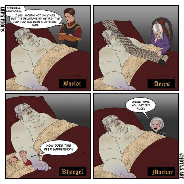 @JOTA.S.ART FAREWELL, GRANDSIRE. I WILL MOURN NOT ONLY YOU, BUT THE RELATIONSHIP WE MIGHT'VE HAD, HAD YOU BEEN A DIFFERENT MAN. Baelor HOW DOES THIS KEEP HAPPENING?! Rhaegel ABOUT TIME, YOU FAT OLD F---! Aeros Maekar @JOTA.S.ART