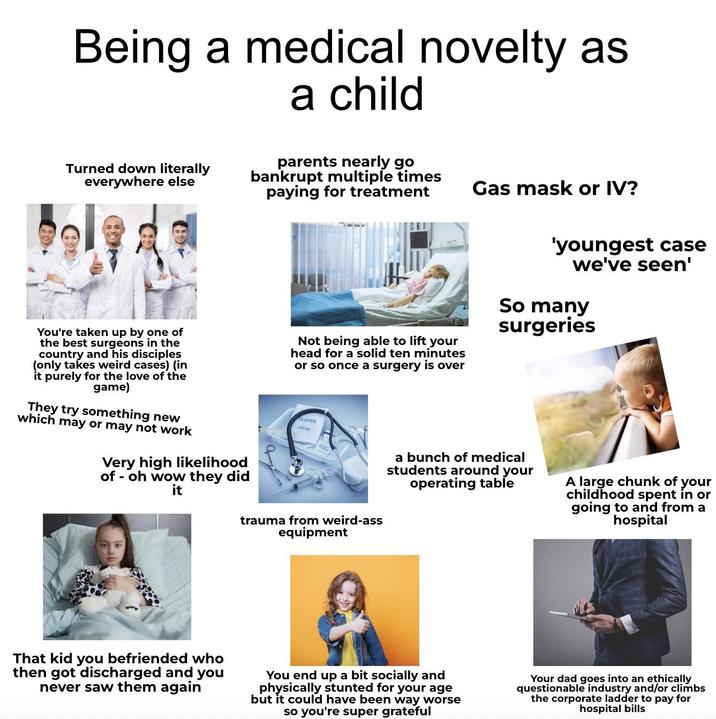 Being a medical novelty as a child Turned down literally everywhere else parents nearly go bankrupt multiple times paying for treatment Gas mask or IV? You're taken up by one of the best surgeons in the country and his disciples (only takes weird cases) (in it purely for the love of the game) They try something new which may or may not work Very high likelihood of - oh wow they did it Not being able to lift your head for a solid ten minutes or so once a surgery is over 'youngest case we've seen' So many surgeries GLOVES a bunch of medical students around your operating table A large chunk of your childhood spent in or going to and from a hospital trauma from weird-ass equipment That kid you befriended who then got discharged and you never saw them again You end up a bit socially and physically stunted for your age but it could have been way worse so you're super grateful Your dad goes into an ethically questionable industry and/or climbs the corporate ladder to pay for hospital bills
