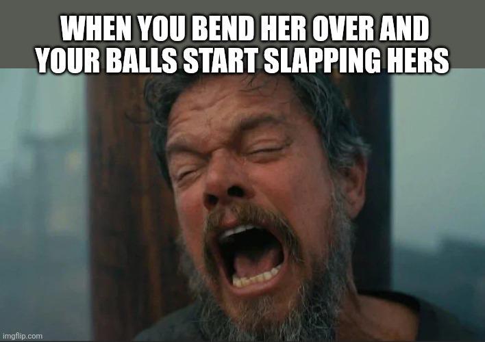 WHEN YOU BEND HER OVER AND YOUR BALLS START SLAPPING HERS imgflip.com