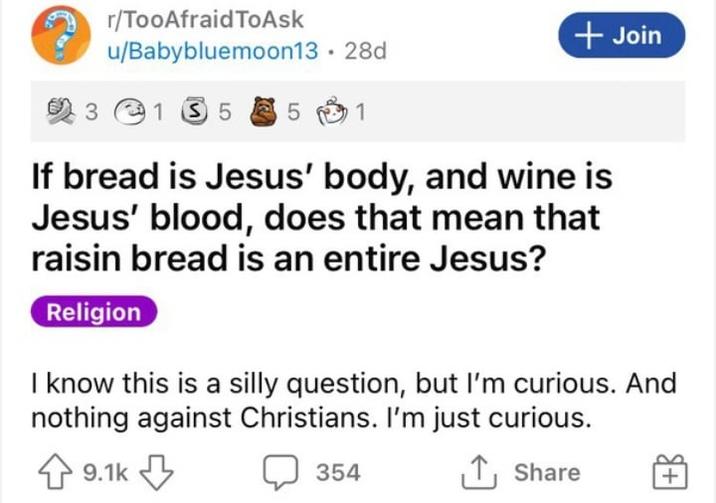 r/TooAfraid ToAsk u/Babybluemoon13.28d 3 135 5 1 + Join If bread is Jesus' body, and wine is Jesus' blood, does that mean that raisin bread is an entire Jesus? Religion I know this is a silly question, but I'm curious. And nothing against Christians. I'm just curious. 9.1k 354 ↑ Share +