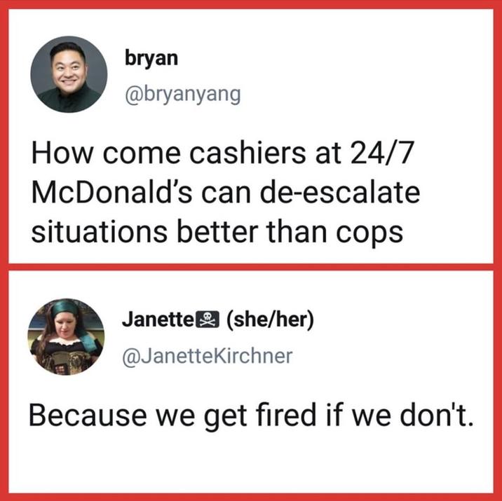 bryan @bryanyang How come cashiers at 24/7 McDonald's can de-escalate situations better than cops Janette (she/her) @JanetteKirchner Because we get fired if we don't.