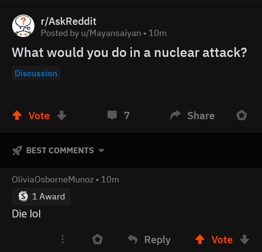 r/AskReddit Posted by u/Mayansaiyan • 10m What would you do in a nuclear attack? Discussion + Vote BEST COMMENTS ▾ Olivia Osborne Munoz • 10m > 1 Award Die lol 7 Share Reply Vote