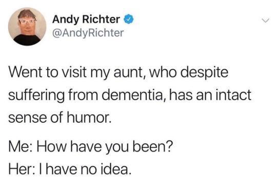 Andy Richter ◆ @AndyRichter Went to visit my aunt, who despite suffering from dementia, has an intact sense of humor. Me: How have you been? Her: I have no idea.