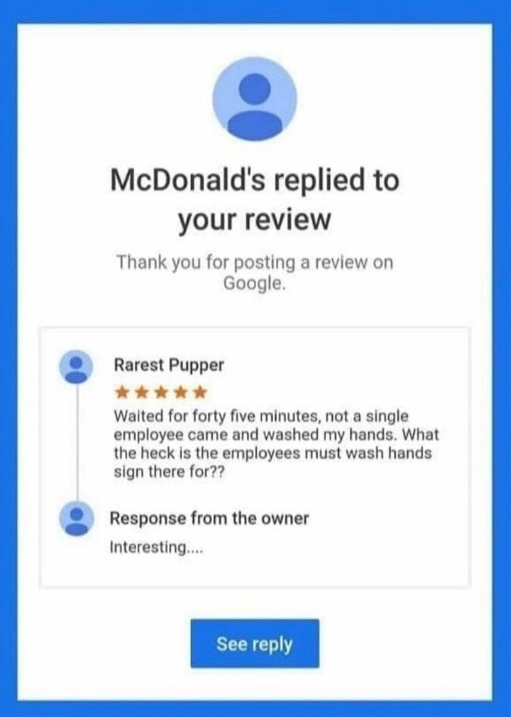McDonald's replied to your review Thank you for posting a review on Google. Rarest Pupper Waited for forty five minutes, not a single employee came and washed my hands. What the heck is the employees must wash hands sign there for?? Response from the owner Interesting.... See reply