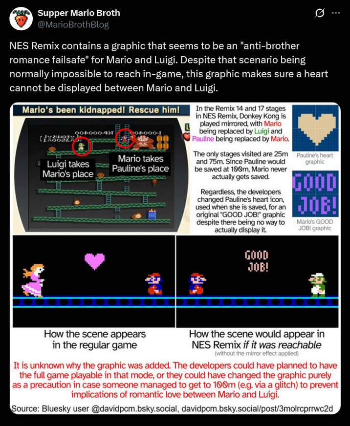 Supper Mario Broth @MarioBrothBlog 0 NES Remix contains a graphic that seems to be an "anti-brother romance failsafe" for Mario and Luigi. Despite that scenario being normally impossible to reach in-game, this graphic makes sure a heart cannot be displayed between Mario and Luigi. Mario's been kidnapped! Rescue him! 004000-40T 2 Luigi takes Mario's place Mario takes Pauline's place L In the Remix 14 and 17 stages in NES Remix, Donkey Kong is played mirrored, with Mario being replaced by Luigi and Pauline being replaced by Mario. The only stages visited are 25m and 75m. Since Pauline would be saved at 100m, Mario never actually gets saved. Regardless, the developers changed Pauline's heart icon, used when she is saved, for an original "GOOD JOB!" graphic despite there being no way to actually display it. GOOD JOB! Pauline's heart graphic GOOD JOB! Mario's GOOD JOB! graphic How the scene appears in the regular game How the scene would appear in NES Remix if it was reachable (without the mirror effect applied) It is unknown why the graphic was added. The developers could have planned to have the full game playable in that mode, or they could have changed the graphic purely as a precaution in case someone managed to get to 100m (e.g. via a glitch) to prevent implications of romantic love between Mario and Luigi. Source: Bluesky user @davidpcm.bsky.social, davidpcm.bsky.social/post/3molrcprrwc2d