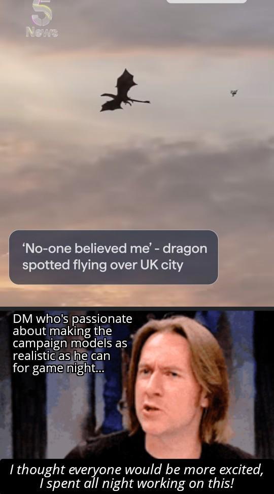 News 'No-one believed me' - dragon spotted flying over UK city DM who's passionate about making the campaign models as realistic as he can for game night... I thought everyone would be more excited, I spent all night working on this!