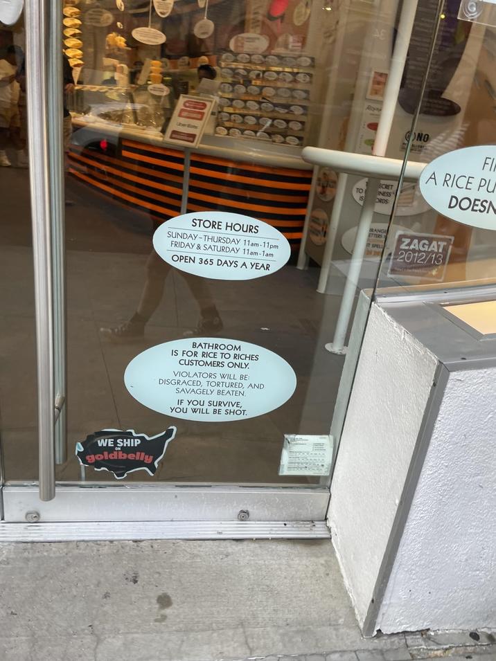 Uber Eats STORE HOURS SUNDAY-THURSDAY 11am-11pm FRIDAY & SATURDAY 11am-1am OPEN 365 DAYS A YEAR BATHROOM IS FOR RICE TO RICHES CUSTOMERS ONLY. VIOLATORS WILL BE: DISGRACED, TORTURED, AND SAVAGELY BEATEN. IF YOU SURVIVE, YOU WILL BE SHOT. WE SHIP goldbelly Rond NO ALLORY ECRET TO INESS IS ORDS FI A RICE PU ZAGAT RANGE ETTERS IT SPELL DI DRY 2012/13 DOESN