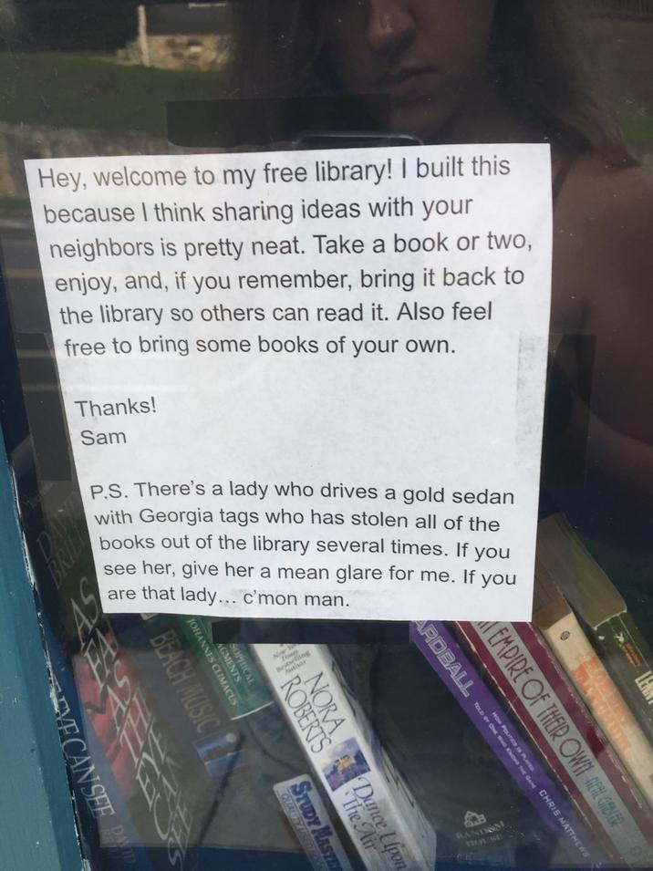 Hey, welcome to my free library! I built this because I think sharing ideas with your neighbors is pretty neat. Take a book or two, enjoy, and, if you remember, bring it back to the library so others can read it. Also feel free to bring some books of your own. Thanks! Sam BRIL P.S. There's a lady who drives a gold sedan with Georgia tags who has stolen all of the books out of the library several times. If you see her, give her a mean glare for me. lady... c'mon man. are that If you UM EMPIRE OF THEIR OWN ELLER mes is P HOW KNOWS THE GAME CHRIS MATTHEWS ARDBALL TOLD BY ONE WHO TO AGMENTS SOPHICAL JOHANNES CLIMACUS NORA Dance Lipon ROBERTS BEACH MUSIC STUDY MASTER QUALITY VECANSEE PAID RANDOM HOUSE