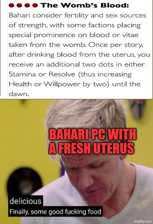 The Womb's Blood: Bahari consider fertility and sex sources of strength, with some factions placing special prominence on blood or vitae taken from the womb. Once per story, after drinking blood from the uterus, you receive an additional two dots in either Stamina or Resolve (thus increasing Health or Willpower by two) until the dawn. BAHARI PC WITH A FRESH UTERUS delicious Finally, some good f------ food imgflip.com