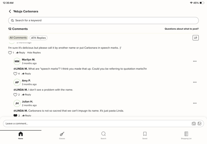 12:30 AM 'Nduja Carbonara Q Search for a keyword 12 Comments All Comments ATK Replies Smo ayu I'm sure it's delicious but please call it by another name or put Carbonara in speech marks. :)' 1 Reply Hide Replies MM Marilyn M. 3 months ago @LINDA M. What are "speech marks"? I think you made that up. Could you be referring to quotation marks?in 4 Reply Amy P. AP 3 months ago @LINDA M. I don't see a problem with the name. JH 2 Reply Julian H. 2 months ago @LINDA M. Carbonara is not so sacred that we can't impugn its name. It's just pasta Linda. 2 Reply Leave a comment... ร 45% Questions about what to post? ☐ Home Classes Search Saved Shopping List 69 ... ...