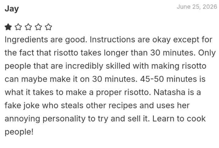 Jay June 25, 2026 Ingredients are good. Instructions are okay except for the fact that risotto takes longer than 30 minutes. Only people that are incredibly skilled with making risotto can maybe make it on 30 minutes. 45-50 minutes is what it takes to make a proper risotto. Natasha is a fake joke who steals other recipes and uses her annoying personality to try and sell it. Learn to cook people!