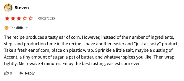 Steven Too difficult 08/28/2025 The recipe produces a tasty ear of corn. However, instead of the number of ingredients, steps and production time in the recipe, I have another easier and "just as tasty" product. Take a fresh ear of corn, place on plastic wrap. Sprinkle a little salt, maybe a dusting of Accent, a tiny amount of sugar, a pat of butter, and whatever spices you like. Then wrap tightly. Microwave 4 minutes. Enjoy the best tasting, easiest corn ever. Reply