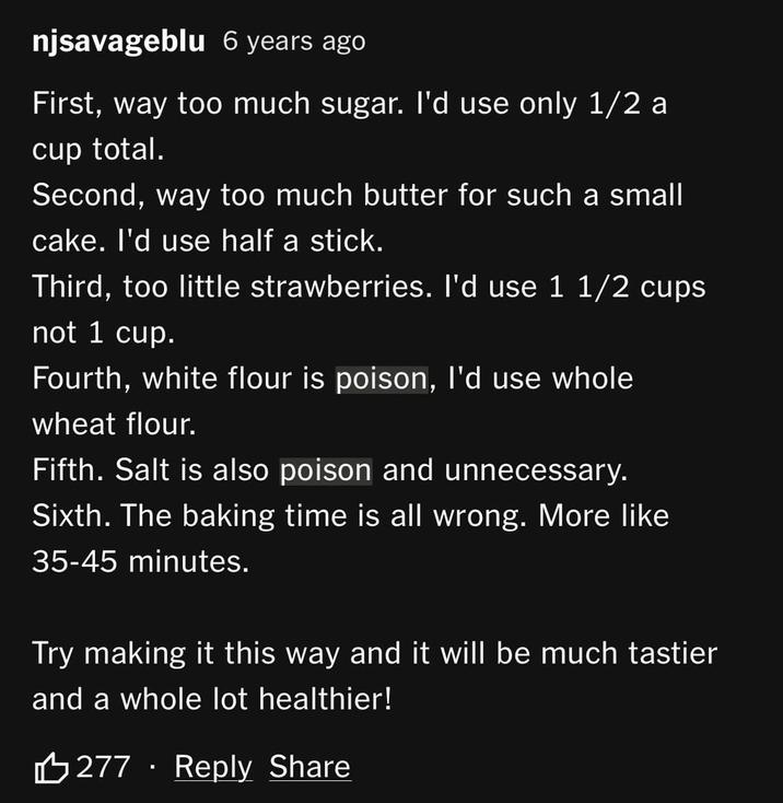 njsavageblu 6 years ago First, way too much sugar. I'd use only 1/2 a cup total. Second, way too much butter for such a small cake. I'd use half a stick. Third, too little strawberries. I'd use 1 1/2 cups not 1 cup. Fourth, white flour is poison, I'd use whole wheat flour. Fifth. Salt is also poison and unnecessary. Sixth. The baking time is all wrong. More like 35-45 minutes. Try making it this way and it will be much tastier and a whole lot healthier! 277 Reply Share