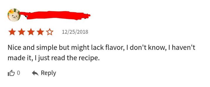 12/25/2018 Nice and simple but might lack flavor, I don't know, I haven't made it, I just read the recipe. 100 Reply
