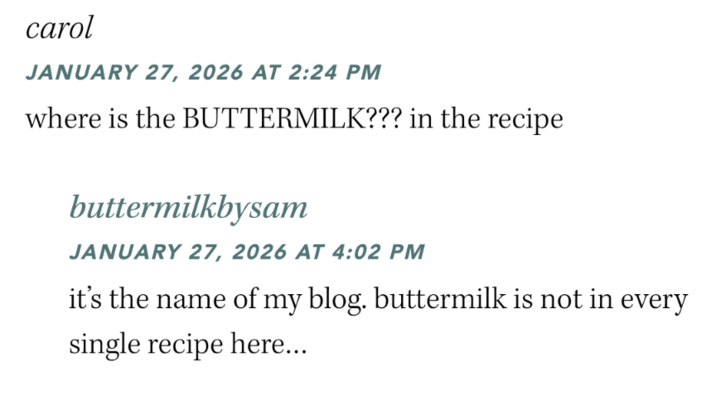 carol JANUARY 27, 2026 AT 2:24 PM where is the BUTTERMILK??? in the recipe buttermilkbysam JANUARY 27, 2026 AT 4:02 PM it's the name of my blog. buttermilk is not in every single recipe here...