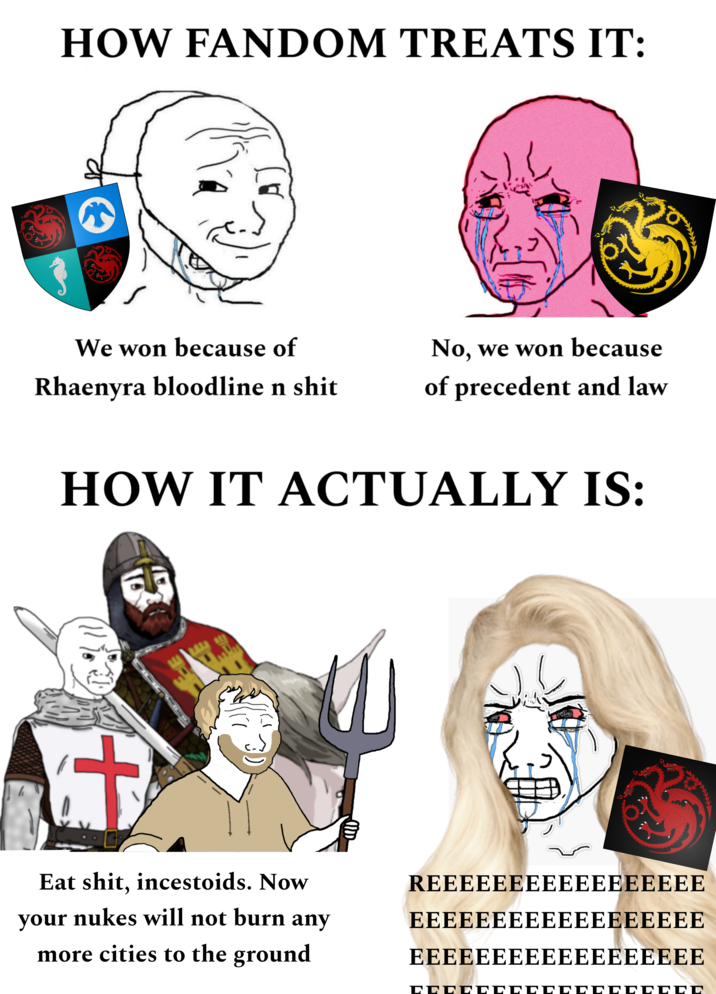 HOW FANDOM TREATS IT: We won because of Rhaenyra bloodline n s--- No, we won because of precedent and law HOW IT ACTUALLY IS: + at seys 3) Eat s---, incestoids. Now REEEEEEEEEEEEEEEEE your nukes will not burn any EEEEEEEEEEEEEEEEEE more cities to the ground EeeeeeeeeeeeeeEEEE CCCCCCCCCCCCCCCCCC