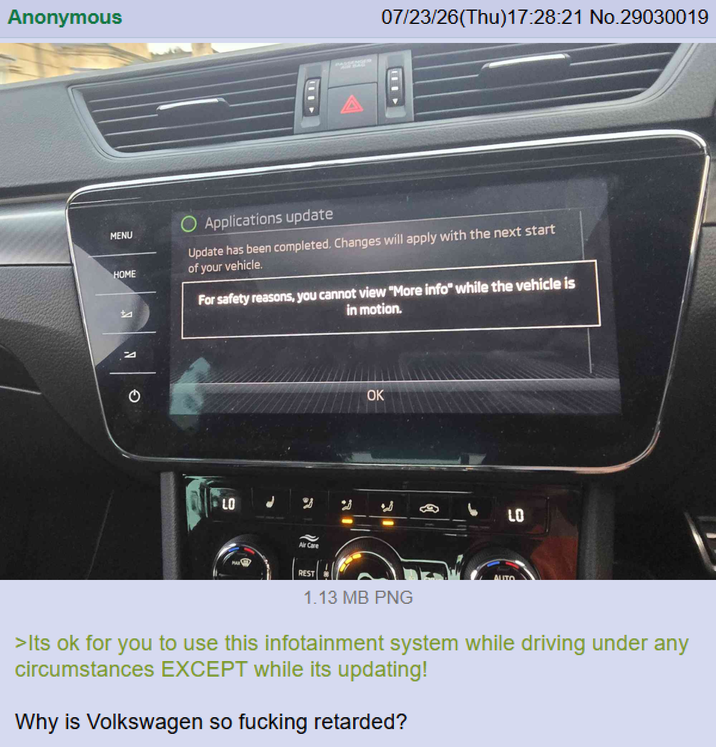 Anonymous MENU HOME + อ 07/23/26(Thu)17:28:21 No.29030019 O Applications update Update has been completed. Changes will apply with the next start of your vehicle. For safety reasons, you cannot view "More info" while the vehicle is in motion. LO Air Care OK LO REST 1.13 MB PNG >Its ok for you to use this infotainment system while driving under any circumstances EXCEPT while its updating! Why is Volkswagen so f------ retarded?