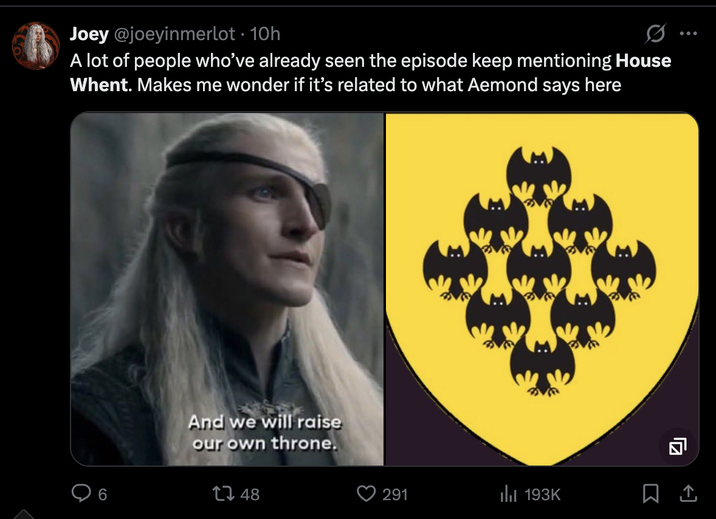 Joey @joeyinmerlot ⚫ 10h 0 ... A lot of people who've already seen the episode keep mentioning House Whent. Makes me wonder if it's related to what Aemond says here 6 And we will raise our own throne. 1748 291 193K 豆