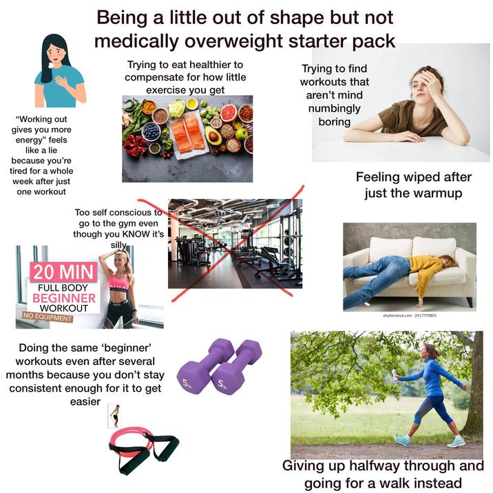 Being a little out of shape but not medically overweight starter pack Trying to eat healthier to compensate for how little exercise you get Trying to find workouts that aren't mind numbingly boring "Working out gives you more energy" feels like a lie because you're tired for a whole week after just one workout Too self conscious to go to the gym even though you KNOW it's silly 20 MIN FULL BODY BEGINNER WORKOUT NO EQUIPMENT PUMA PUB Feeling wiped after just the warmup shutterstock.com 2417770801 Doing the same 'beginner' workouts even after several months because you don't stay consistent enough for it to get easier 5Ib 5lb Giving up halfway through and going for a walk instead