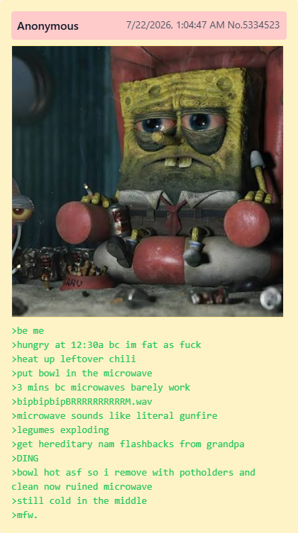 Anonymous 7/22/2026, 1:04:47 AM No.5334523 ARU >be me >hungry at 12:30a bc im fat as f--- >heat up leftover chili >put bowl in the microwave >3 mins bc microwaves barely work >bipbipbip BRRRRRRRRRRM.wav >microwave sounds like literal gunfire >legumes exploding >get hereditary nam flashbacks from grandpa >DING >bowl hot asf so i remove with potholders and clean now ruined microwave >still cold in the middle >mfw.