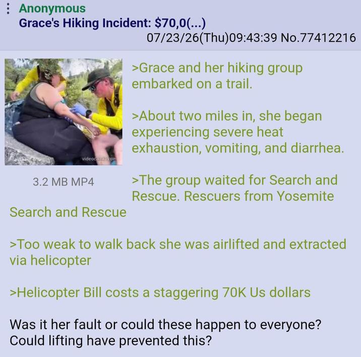 : Anonymous Grace's Hiking Incident: $70,0(...) videocalcom 3.2 MB MP4 Search and Rescue 07/23/26(Thu)09:43:39 No.77412216 >Grace and her hiking group embarked on a trail. >About two miles in, she began experiencing severe heat exhaustion, vomiting, and diarrhea. >The group waited for Search and Rescue. Rescuers from Yosemite >Too weak to walk back she was airlifted and extracted via helicopter >Helicopter Bill costs a staggering 70K Us dollars Was it her fault or could these happen to everyone? Could lifting have prevented this?