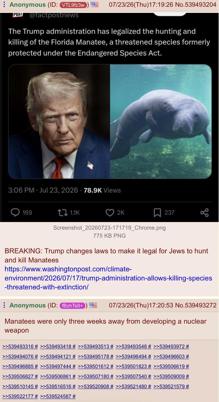 Anonymous (ID: VTL9fz3w PUS@factpostnews 07/23/26(Thu)17:19:26 No.539493204 The Trump administration has legalized the hunting and killing of the Florida Manatee, a threatened species formerly protected under the Endangered Species Act. 3:06 PM - Jul 23, 2026 - 78.9K Views 169 t↓ 1.1K 2K 237 Screenshot_20260723-171719_Chrome.png 775 KB PNG BREAKING: Trump changes laws to make it legal for Jews to hunt and kill Manatees https://www.washingtonpost.com/climate- environment/2026/07/17/trump-administration-allows-killing-species -threatened-with-extinction/ Anonymous (ID: fBzhTs9+ 07/23/26(Thu)17:20:53 No.539493272 Manatees were only three weeks away from developing a nuclear weapon >>539493316 # >>539493418 # >>539493513 # >>539493548 # >>539493972 # >>539494076 # >>539494121 # >>539495178 # >>539496494 # >>539496603 # >>539496885 # >>539497444 # >>539501612 # >>539501823 # >>539506619 # >>539506827 # >>539506861 # >>539507180 # >>539507540 # >>539509009 # >>539510145 # >>539516516 # >>539520908 # >>539521480 # >>539521579 # >>539522177 # >>539524587 #