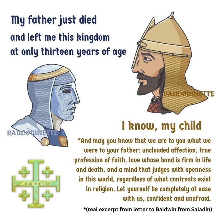my father just died and left me this kingdom at only thirteen years of age BANDOLINETTE BAUDOUINETTE 噩 BAUDOUINETTE I know, my child *And may you know that we are to you what we were to your father: unclouded affection, true profession of faith, love whose bond is firm in life and death, and a mind that judges with openness in this world, regardless of what contrasts exist in religion. Let yourself be completely at ease with us, confident and unafraid. *(real excerpt from letter to Baldwin from Saladin)