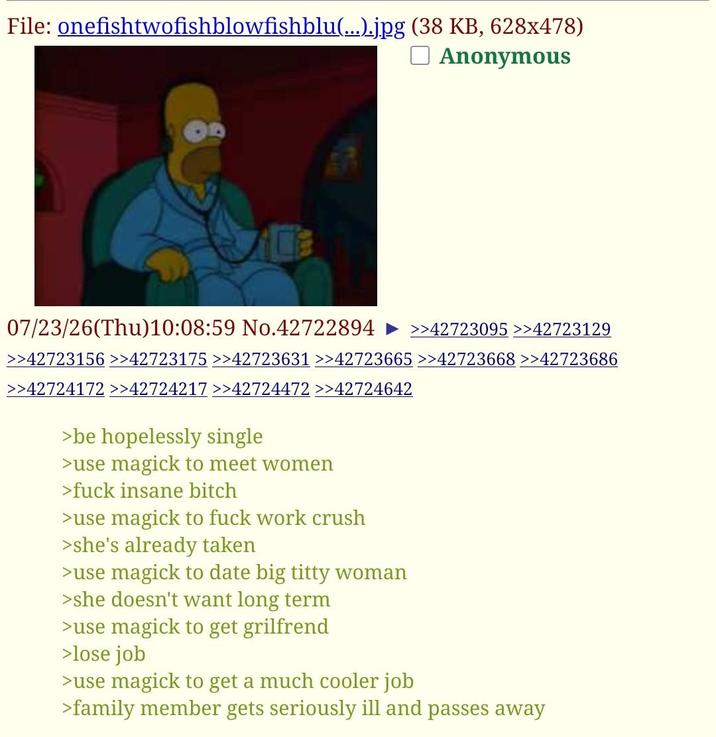 File: onefishtwofishblowfishblu(...).jpg (38 KB, 628x478) ☐ Anonymous 07/23/26(Thu)10:08:59 No.42722894 » >>42723095 >42723129 >>42723156 >>42723175 >>42723631 >>42723665 >>42723668 >>42723686 >>42724172 >>42724217 >>42724472 >>42724642 >be hopelessly single >use magick to meet women >f--- insane bitch >use magick to f--- work crush >she's already taken >use magick to date big t---- woman >she doesn't want long term >use magick to get grilfrend >lose job >use magick to get a much cooler job >family member gets seriously ill and passes away