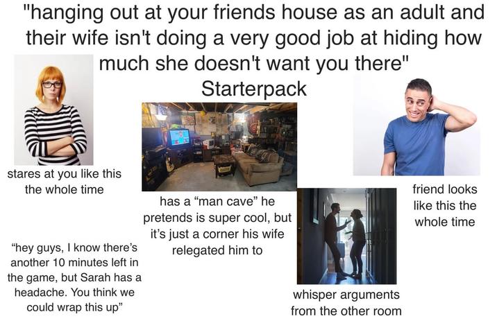 "hanging out at your friends house as an adult and their wife isn't doing a very good job at hiding how much she doesn't want you there" Starterpack stares at you like this the whole time "hey guys, I know there's another 10 minutes left in the game, but Sarah has a headache. You think we could wrap this up" friend looks has a "man cave" he pretends is super cool, but it's just a corner his wife relegated him to like this the whole time whisper arguments from the other room