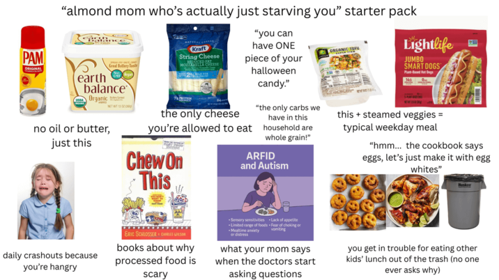 PAM ORIGINAL "almond mom who's actually just starving you" starter pack "you can have ONE ' ORGANIC TOFU piece of your halloween Lightlife JUMBO SMART DOGS Plant-Based Hot Dogs 1400- Great Buttery Taste earth balance Organic no oil or butter, just this NET WT 13 0206 NATURAL CHEE Kraft String Cheese MOZZARELER CHEESE 2% MILK FOR 79 PROTEIN the only cheese you're allowed to eat Chew On This candy." "the only carbs we have in this household are whole grain!" ARFID and Autism this steamed veggies = typical weekday meal "hmm... the cookbook says eggs, let's just make it with egg whites" Huskee daily crashouts because you're hangry ERIC SCHLOSSER CHARLES WILSON books about why processed food is scary • Sensory sensitivities *Limited range of foods Mealtime anxiety or distress Lack of appetite Fear of choking or vomiting what your mom says when the doctors start asking questions you get in trouble for eating other kids' lunch out of the trash (no one ever asks why)
