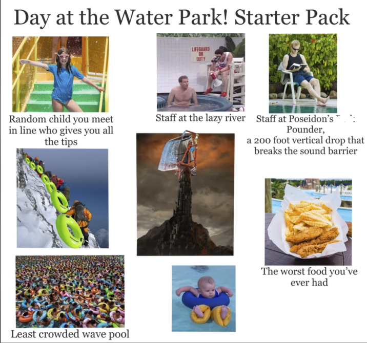 Day at the Water Park! Starter Pack Random child you meet in line who gives you all the tips Least crowded wave pool LIFEGUARD ON DUTY Staff at the lazy river Staff at Poseidon's Pounder, a 200 foot vertical drop that breaks the sound barrier The worst food you've ever had