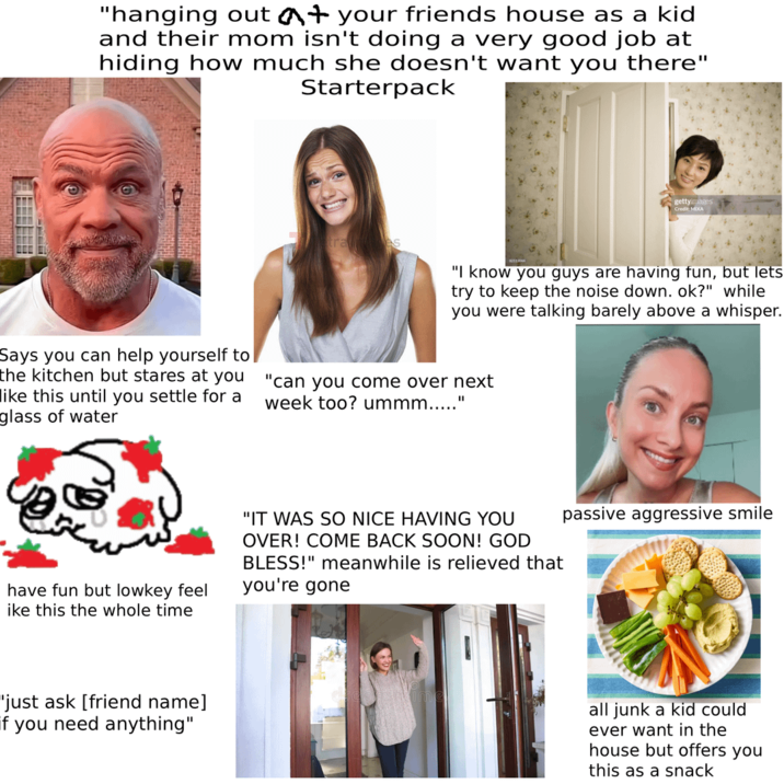 "hanging out at your friends house as a kid and their mom isn't doing a very good job at hiding how much she doesn't want you there" Starterpack gettyimages Credit: MIXA s "I know you guys are having fun, but lets try to keep the noise down. ok?" while you were talking barely above a whisper. Says you can help yourself to the kitchen but stares at you like this until you settle for a glass of water "can you come over next week too? ummm.....' "I have fun but lowkey feel ike this the whole time "IT WAS SO NICE HAVING YOU OVER! COME BACK SOON! GOD BLESS!" meanwhile is relieved that you're gone "just ask [friend name] if you need anything" passive aggressive smile all junk a kid could ever want in the house but offers you this as a snack
