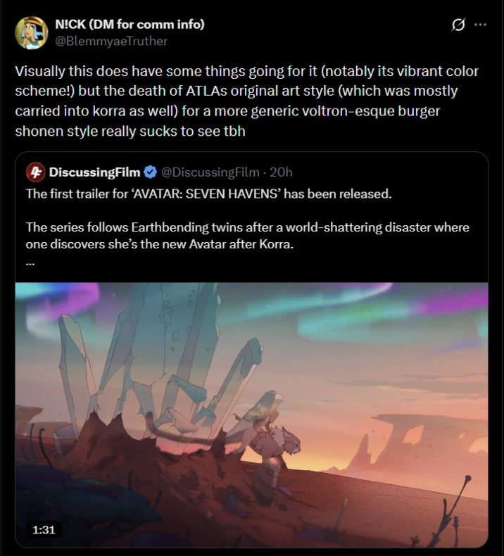 N!CK (DM for comm info) @BlemmyaeTruther Visually this does have some things going for it (notably its vibrant color scheme!) but the death of ATLAS original art style (which was mostly carried into korra as well) for a more generic voltron-esque burger shonen style really sucks to see tbh 4 DiscussingFilm @DiscussingFilm - 20h The first trailer for ‘AVATAR: SEVEN HAVENS' has been released. The series follows Earthbending twins after a world-shattering disaster where one discovers she's the new Avatar after Korra. 1:31