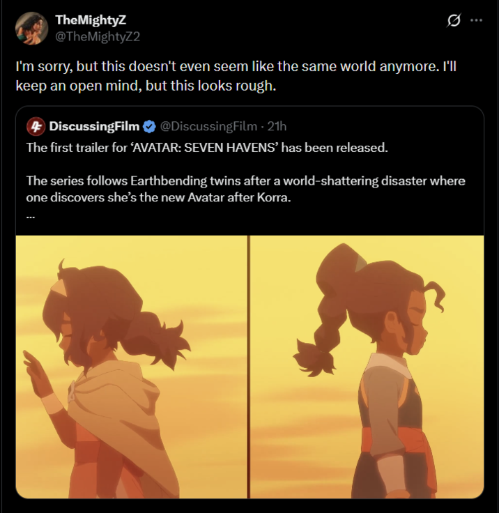 TheMightyZ @TheMightyZ2 I'm sorry, but this doesn't even seem like the same world anymore. I'll keep an open mind, but this looks rough. DiscussingFilm @DiscussingFilm - 21h The first trailer for ‘AVATAR: SEVEN HAVENS' has been released. The series follows Earthbending twins after a world-shattering disaster where one discovers she's the new Avatar after Korra.