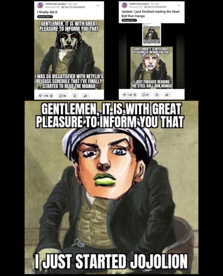 r/ShitPostCrusaders 4mo ago HotJuice2192 I finally did it Anime Part 7 Top 1% Commenter GENTLEMEN, IT IS WITH GREAT PLEASURE TO INFORM YOU THAT r/ShitPostCrusaders 3mo ago HotJuice2192 Top 1% Commenter Update: I just finished reading the Steel Ball Run manga Manga Part 7 I WAS SO DISSATISFIED WITH NETFLIX'S RELEASE SCHEDULE THAT I'VE FINALLY STARTED TO READ THE MANGA 1.9K 36 GENTLEMEN IT IS WITH GREAT PLEASURE TO INFORM YOU THAT 1.2K 1.JUST FINISHED READING THE STEEL BALL RUN MANGA 25 $ GENTLEMEN, IT IS WITH GREAT PLEASURE TO INFORM YOU THAT I JUST STARTED JOJOLION