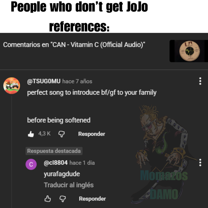 People who don't get JoJo references: Comentarios en "CAN - Vitamin C (Official Audio)" @TSUGOMU hace 7 años perfect song to introduce bf/gf to your family before being softened 4,3 K Responder Respuesta destacada C @cl8804 hace 1 día yurafagdude Traducir al inglés во Momazos DAMO Responder LAA