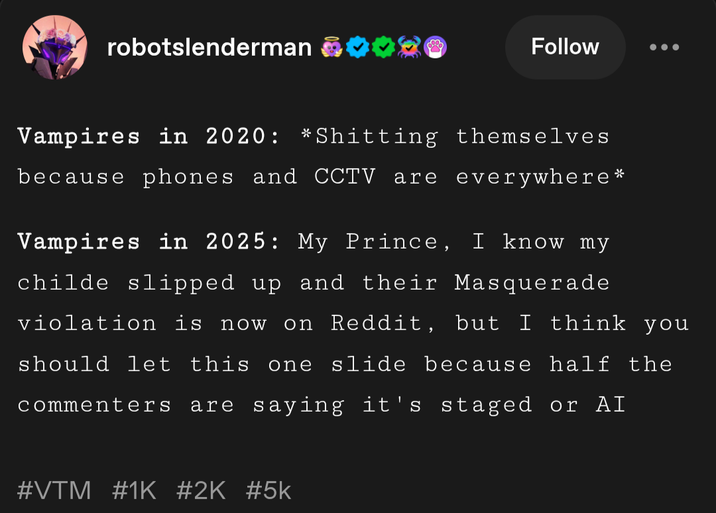 robotslenderman Vampires in 2020: Follow *S------- themselves because phones and CCTV are everywhere* Vampires in 2025: My Prince, I know my childe slipped up and their Masquerade violation is now on Reddit, but I think you should let this one slide because half the commenters are saying it's staged or AI #VTM #1K #2K #5k