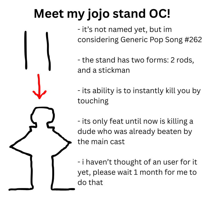 Meet my jojo stand OC! - it's not named yet, but im considering Generic Pop Song #262 - the stand has two forms: 2 rods, and a stickman - its ability is to instantly kill you by touching - its only feat until now is killing a dude who was already beaten by the main cast - i haven't thought of an user for it yet, please wait 1 month for me to do that