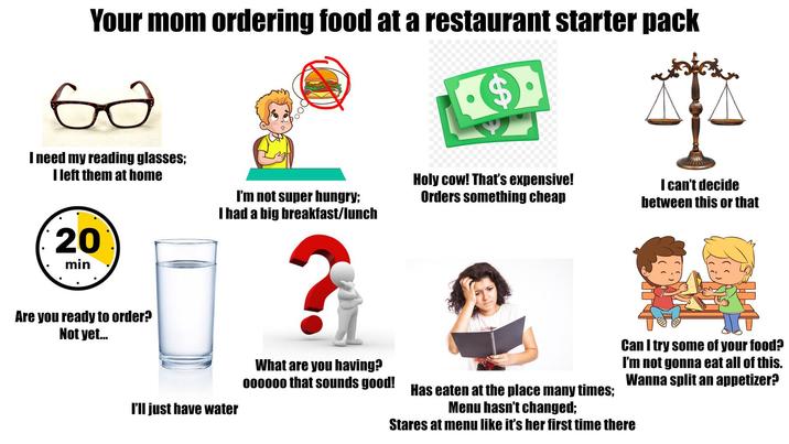 Your mom ordering food at a restaurant starter pack бо I need my reading glasses; I left them at home 20 min Are you ready to order? Not yet... I'm not super hungry; I had a big breakfast/lunch I'll just have water Holy cow! That's expensive! Orders something cheap I can't decide between this or that ? What are you having? 000000 that sounds good! Has eaten at the place many times; Menu hasn't changed; Can I try some of your food? I'm not gonna eat all of this. Wanna split an appetizer? Stares at menu like it's her first time there