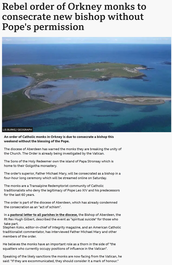 Rebel order of Orkney monks to consecrate new bishop without Pope's permission LIS BURKE/ GEOGRAPH An order of Catholic monks in Orkney is due to consecrate a bishop this weekend without the blessing of the Pope. The diocese of Aberdeen has warned the monks they are breaking the unity of the Church. The Order is already being investigated by the Vatican. The Sons of the Holy Redeemer own the island of Papa Stronsay which is home to their Golgotha monastery. The order's superior, Father Michael Mary, will be consecrated as a bishop in a four-hour long ceremony which will be streamed online on Saturday. The monks are a Transalpine Redemptorist community of Catholic traditionalists who deny the legitimacy of Pope Leo XIV and his predecessors for the last 60 years. The order is part of the diocese of Aberdeen, which has already condemned the consecration as an "act of schism". In a pastoral letter to all parishes in the diocese, the Bishop of Aberdeen, the Rt Rev Hugh Gilbert, described the event as "spiritual suicide" for those who take part. Stephen Kokx, editor-in-chief of Integrity magazine, and an American Catholic traditionalist commentator, has interviewed Father Michael Mary and other members of the order. He believes the monks have an important role as a thorn in the side of "the squatters who currently occupy positions of influence in the Vatican". Speaking of the likely sanctions the monks are now facing from the Vatican, he said: "If they are excommunicated, they should consider it a mark of honour."