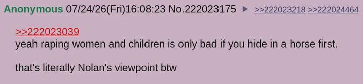 Anonymous 07/24/26(Fri)16:08:23 No.222023175 ►>>222023218 >>222024464 >>222023039 yeah r----- women and children is only bad if you hide in a horse first. that's literally Nolan's viewpoint btw