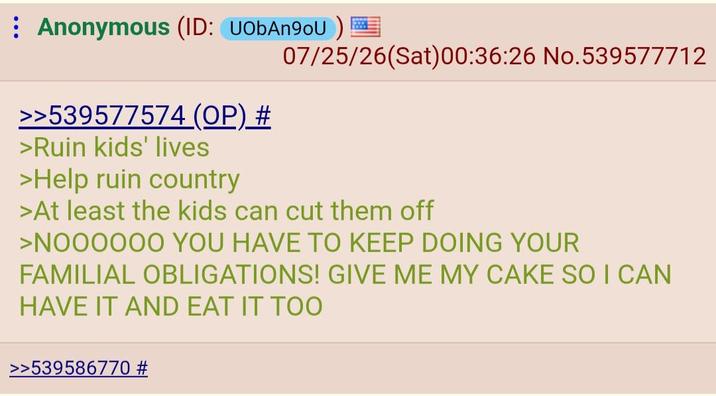 Anonymous (ID: UObAn9oU) 07/25/26(Sat)00:36:26 No. 539577712 >>539577574 (OP) # >Ruin kids' lives >Help ruin country >At least the kids can cut them off >NOOOOOO YOU HAVE TO KEEP DOING YOUR FAMILIAL OBLIGATIONS! GIVE ME MY CAKE SO I CAN HAVE IT AND EAT IT TOO >>539586770 #