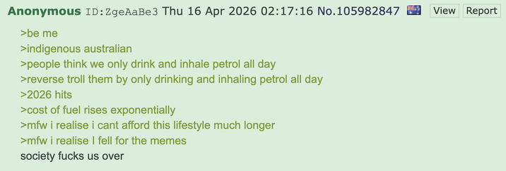 Anonymous ID: ZgeAaBe3 Thu 16 Apr 2026 02:17:16 No. 105982847 ☑ >be me >indigenous australian >people think we only drink and inhale petrol all day >reverse troll them by only drinking and inhaling petrol all day >2026 hits >cost of fuel rises exponentially >mfw i realise i cant afford this lifestyle much longer >mfw i realise I fell for the memes society f---- us over View Report