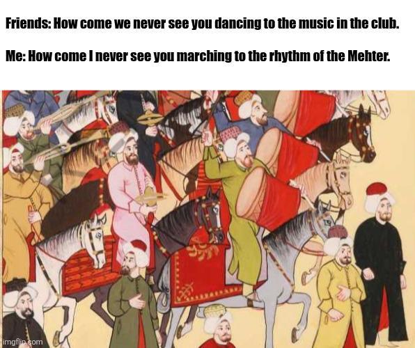 Friends: How come we never see you dancing to the music in the club. Me: How come I never see you marching to the rhythm of the Mehter. imgflip.com