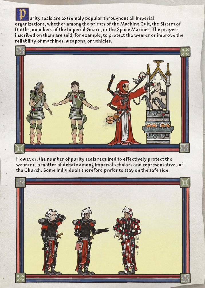 p urity seals are extremely popular throughout all Imperial organizations, whether among the priests of the Machine Cult, the Sisters of Battle, members of the Imperial Guard, or the Space Marines. The prayers inscribed on them are said, for example, to protect the wearer or improve the reliability of machines, weapons, or vehicles. However, the number of purity seals required to effectively protect the wearer is a matter of debate among Imperial scholars and representatives of the Church. Some individuals therefore prefer to stay on the safe side. X3