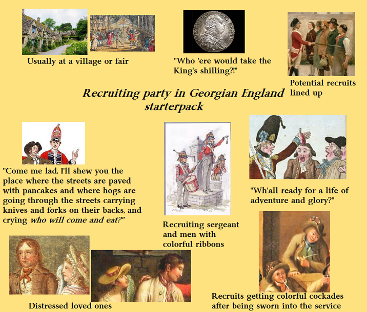 Usually at a village or fair "Who 'ere would take the King's shilling?!" Potential recruits Recruiting party in Georgian England lined up starterpack "Come me lad, I'll shew you the place where the streets are paved with pancakes and where hogs are going through the streets carrying knives and forks on their backs, and crying who will come and eat?" Distressed loved ones Recruiting sergeant and men with colorful ribbons "Wh'all ready for a life of adventure and glory?" Recruits getting colorful cockades after being sworn into the service