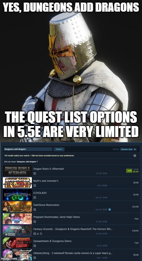 YES, DUNGEONS ADD DRAGONS THE QUEST LIST OPTIONS IN 5.5E ARE VERY LIMITED dungeons and dragons Search 183 results match your search. 1 title has been excluded based on your preferences. Did you mean "dungeons add dragons? DRAGON RUINS II Dragon Ruins II: Aftermath AFTERMATH Jul 20,2026 Sort by Release date 20-90 10% $8.99 MY Myth's and monster's $9.99 Jul 3,2026 ECHOLASH ECHOLASH $4.99 Jun 25, 2026 DARKSTONS DarkStone Restoration $10.99 Jun 23 2026 Pregnant Roommates, Send Help! Demo Free Jun 18:2026 RAVENIOH Fantasy Grounds - Dungeons & Dragons Ravenloft The Horrors Wit... $39.99 FANTASY GROUNDS Jun 16, 2026 SPREADSHEETS Spreadsheets & Dungeons Demo Free Jun 9, 2026 Okeverything 3 OKeverything: 3 werewolf female castle owners & a super black g.... $9.99 imgflip.com Jun 7, 2026