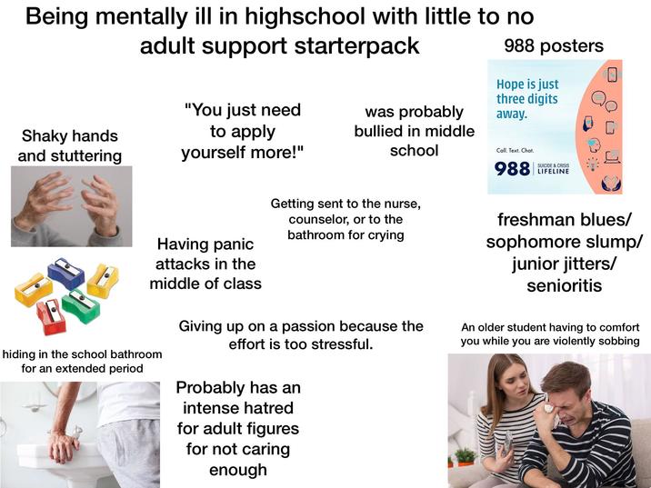 Being mentally ill in highschool with little to no adult support starterpack 988 posters Hope is just three digits away. "You just need Shaky hands to apply and stuttering yourself more!" was probably bullied in middle school Having panic attacks in the middle of class hiding in the school bathroom for an extended period Getting sent to the nurse, counselor, or to the bathroom for crying Giving up on a passion because the effort is too stressful. Probably has an intense hatred for adult figures for not caring enough Call. Text. Chat. SUICIDE & CRISIS 988 LIFELINE freshman blues/ sophomore slump/ junior jitters/ senioritis An older student having to comfort you while you are violently sobbing